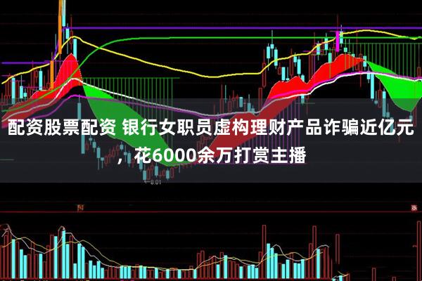 配资股票配资 银行女职员虚构理财产品诈骗近亿元，花6000余万打赏主播