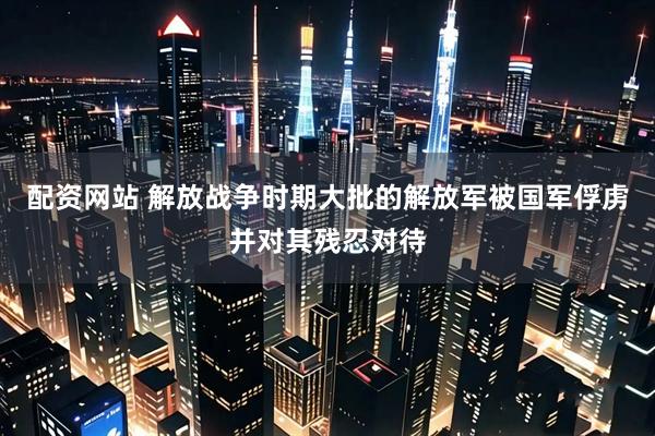 配资网站 解放战争时期大批的解放军被国军俘虏并对其残忍对待