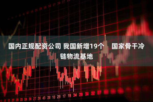 国内正规配资公司 我国新增19个    国家骨干冷链物流基地
