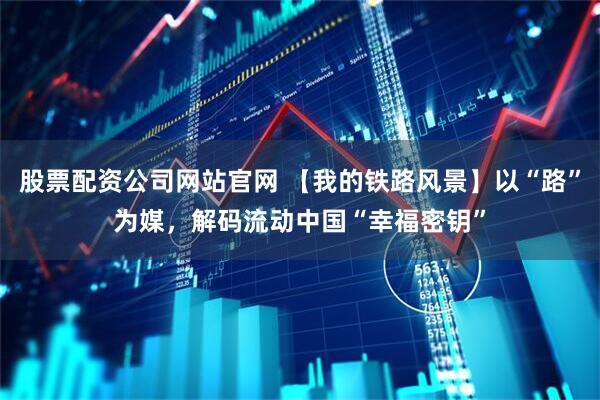 股票配资公司网站官网 【我的铁路风景】以“路”为媒，解码流动中国“幸福密钥”