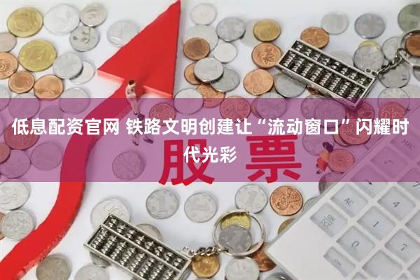 低息配资官网 铁路文明创建让“流动窗口”闪耀时代光彩