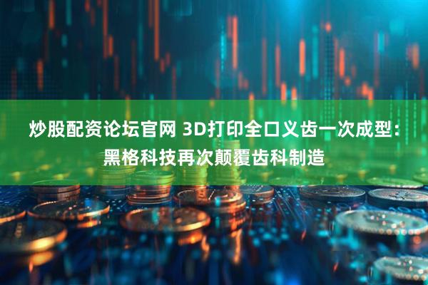 炒股配资论坛官网 3D打印全口义齿一次成型：黑格科技再次颠覆齿科制造