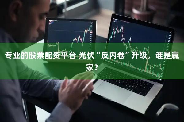 专业的股票配资平台 光伏“反内卷”升级，谁是赢家？