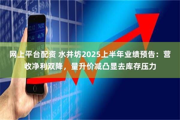 网上平台配资 水井坊2025上半年业绩预告：营收净利双降，量升价减凸显去库存压力
