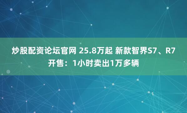 炒股配资论坛官网 25.8万起 新款智界S7、R7开售：1小时卖出1万多辆
