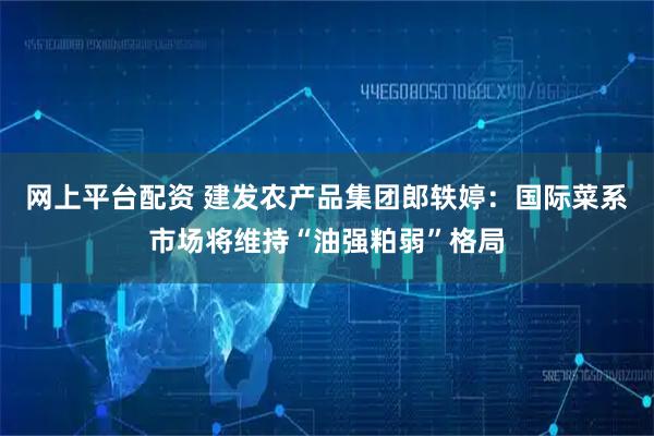 网上平台配资 建发农产品集团郎轶婷：国际菜系市场将维持“油强粕弱”格局