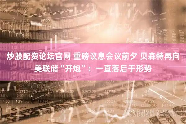 炒股配资论坛官网 重磅议息会议前夕 贝森特再向美联储“开炮”：一直落后于形势