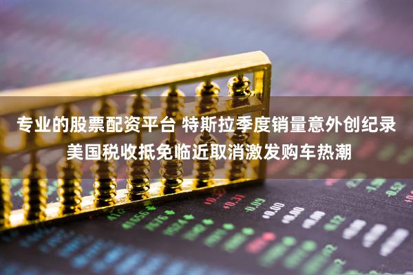 专业的股票配资平台 特斯拉季度销量意外创纪录 美国税收抵免临近取消激发购车热潮