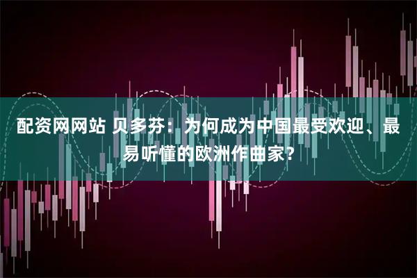 配资网网站 贝多芬：为何成为中国最受欢迎、最易听懂的欧洲作曲家？