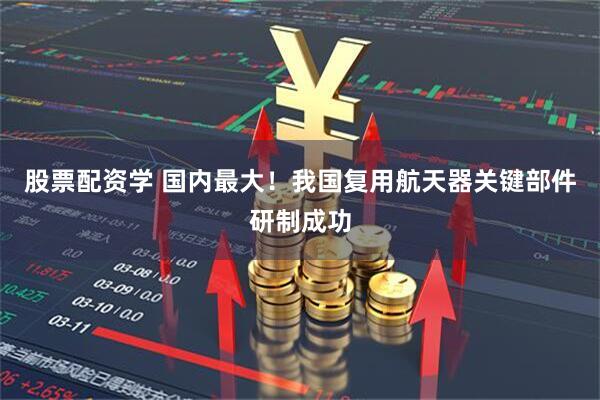 股票配资学 国内最大！我国复用航天器关键部件研制成功