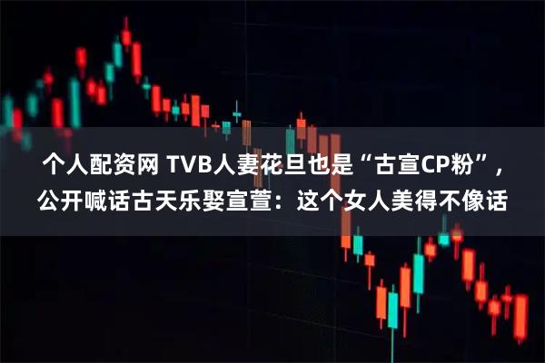 个人配资网 TVB人妻花旦也是“古宣CP粉”，公开喊话古天乐娶宣萱：这个女人美得不像话