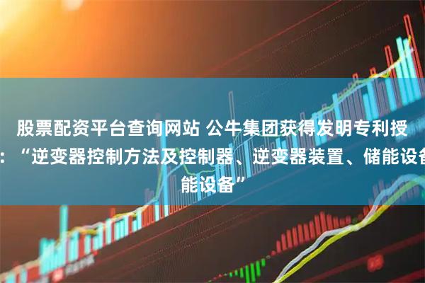 股票配资平台查询网站 公牛集团获得发明专利授权：“逆变器控制方法及控制器、逆变器装置、储能设备”
