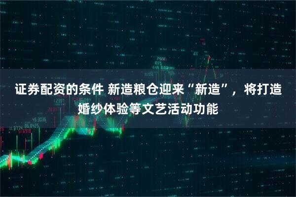 证券配资的条件 新造粮仓迎来“新造”，将打造婚纱体验等文艺活动功能