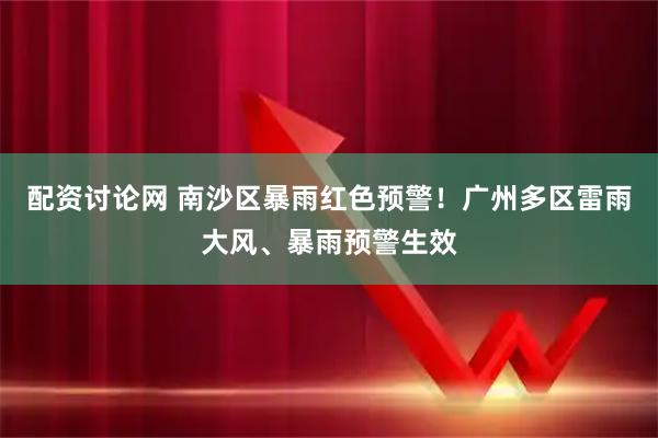 配资讨论网 南沙区暴雨红色预警！广州多区雷雨大风、暴雨预警生效