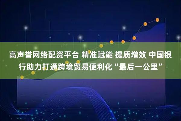 高声誉网络配资平台 精准赋能 提质增效 中国银行助力打通跨境贸易便利化“最后一公里”
