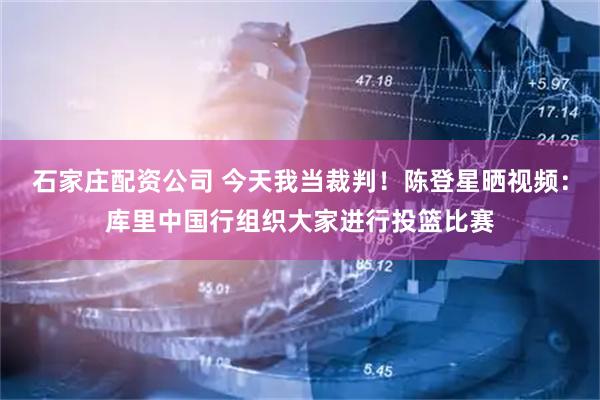 石家庄配资公司 今天我当裁判！陈登星晒视频：库里中国行组织大家进行投篮比赛