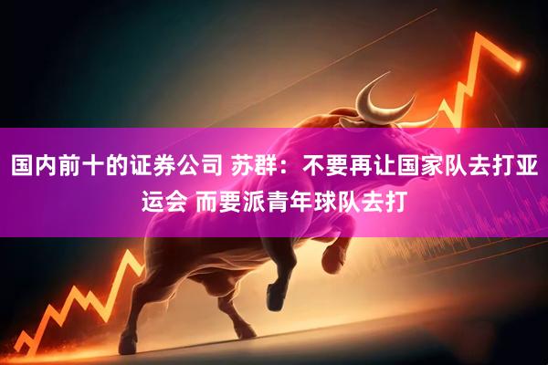 国内前十的证券公司 苏群：不要再让国家队去打亚运会 而要派青年球队去打