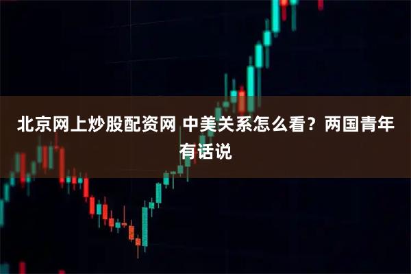 北京网上炒股配资网 中美关系怎么看？两国青年有话说